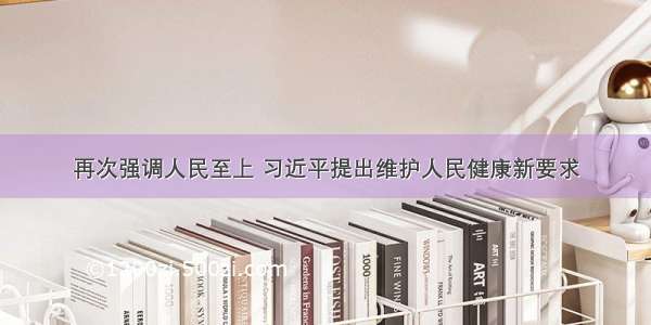 再次强调人民至上 习近平提出维护人民健康新要求