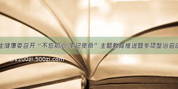 省卫生健康委召开“不忘初心 牢记使命”主题教育推进暨专项整治启动会议