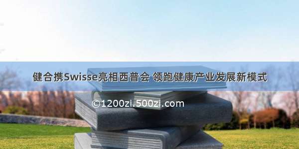 健合携Swisse亮相西普会 领跑健康产业发展新模式