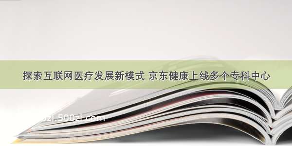 探索互联网医疗发展新模式 京东健康上线多个专科中心