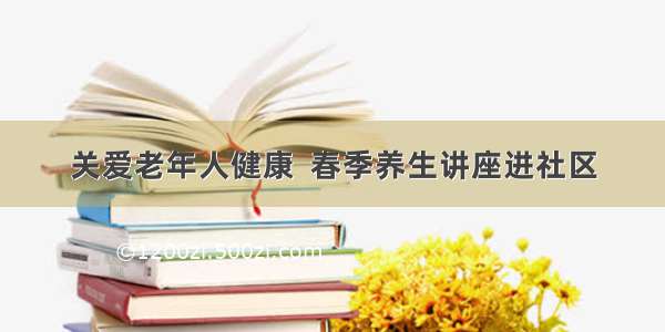 关爱老年人健康  春季养生讲座进社区