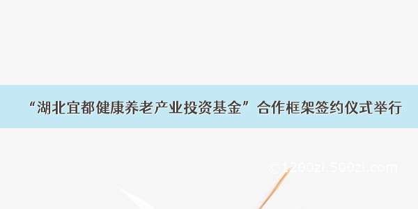 “湖北宜都健康养老产业投资基金”合作框架签约仪式举行