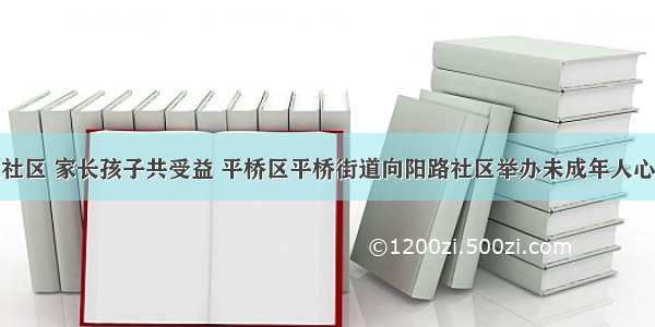 心理辅导进社区 家长孩子共受益 平桥区平桥街道向阳路社区举办未成年人心理健康辅导