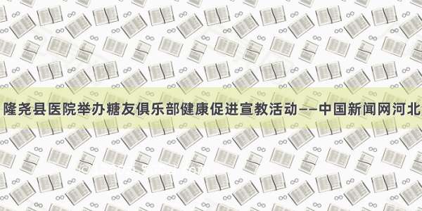 隆尧县医院举办糖友俱乐部健康促进宣教活动——中国新闻网河北