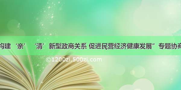 全国政协“构建‘亲’‘清’新型政商关系 促进民营经济健康发展”专题协商会发言摘登