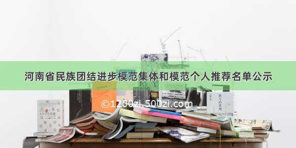 河南省民族团结进步模范集体和模范个人推荐名单公示