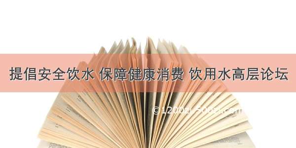 提倡安全饮水 保障健康消费 饮用水高层论坛