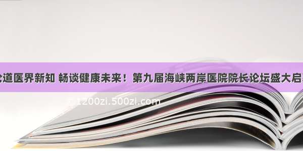 论道医界新知 畅谈健康未来！第九届海峡两岸医院院长论坛盛大启幕