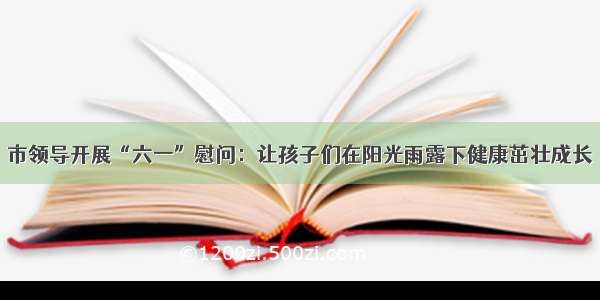 市领导开展“六一”慰问：让孩子们在阳光雨露下健康茁壮成长