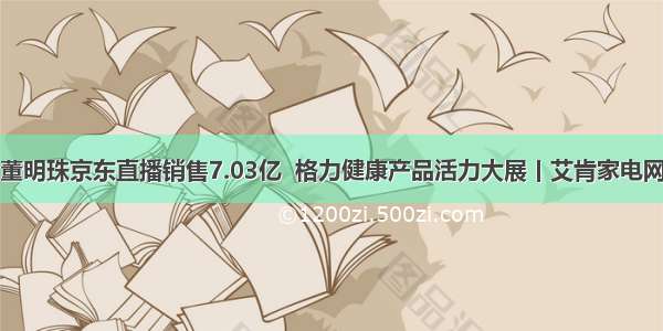 董明珠京东直播销售7.03亿  格力健康产品活力大展丨艾肯家电网