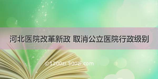 河北医院改革新政 取消公立医院行政级别