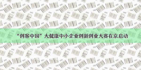 “创客中国”大健康中小企业创新创业大赛在京启动