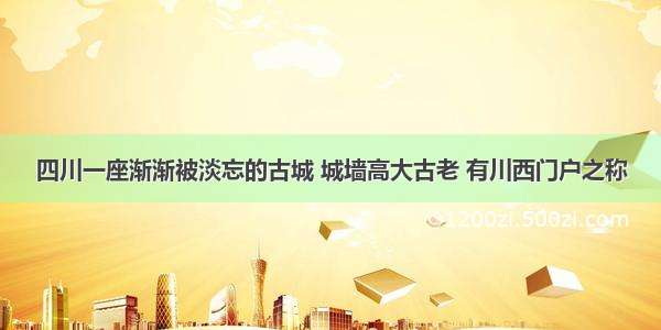 四川一座渐渐被淡忘的古城 城墙高大古老 有川西门户之称