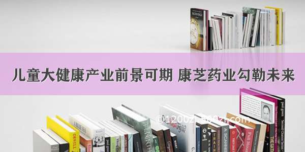 儿童大健康产业前景可期 康芝药业勾勒未来