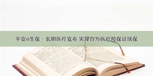 平安e生保·长期医疗发布 实现百万医疗险保证续保