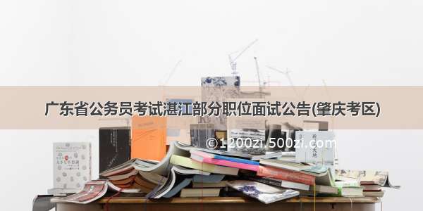 广东省公务员考试湛江部分职位面试公告(肇庆考区)