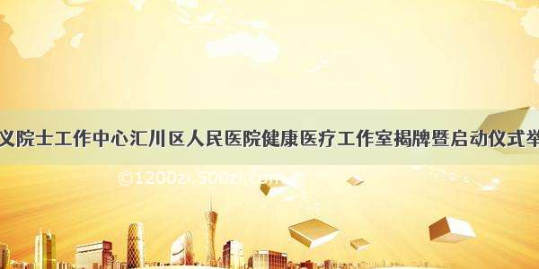 遵义院士工作中心汇川区人民医院健康医疗工作室揭牌暨启动仪式举行