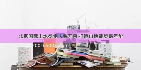 北京国际山地徒步大会开幕 打造山地徒步嘉年华