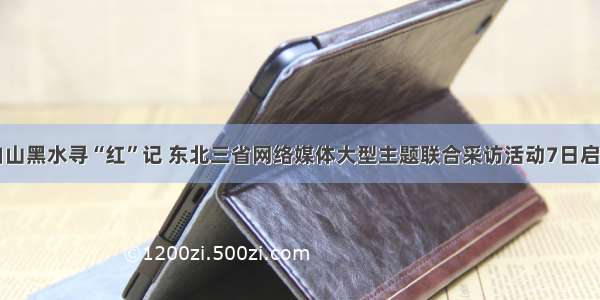 白山黑水寻“红”记 东北三省网络媒体大型主题联合采访活动7日启动