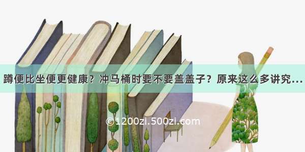 蹲便比坐便更健康？冲马桶时要不要盖盖子？原来这么多讲究…