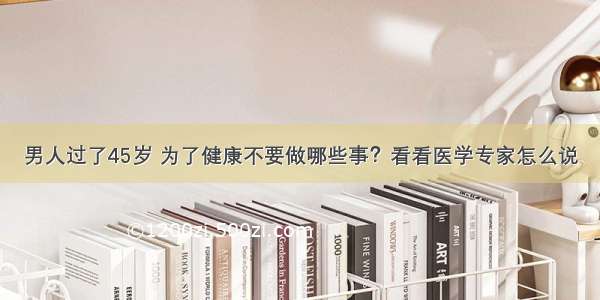 男人过了45岁 为了健康不要做哪些事？看看医学专家怎么说