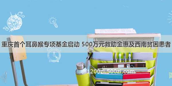 重庆首个耳鼻喉专项基金启动 500万元救助金惠及西南贫困患者