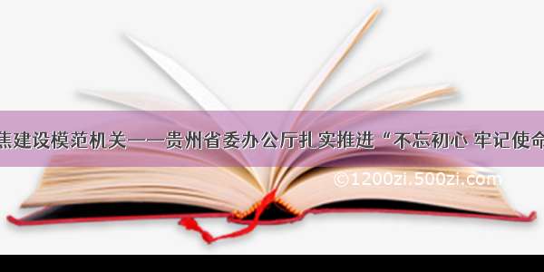 坚持四个聚焦建设模范机关——贵州省委办公厅扎实推进“不忘初心 牢记使命”主题教育