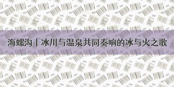 海螺沟丨冰川与温泉共同奏响的冰与火之歌