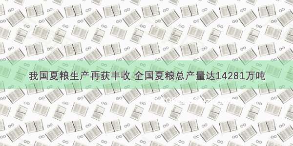 我国夏粮生产再获丰收 全国夏粮总产量达14281万吨