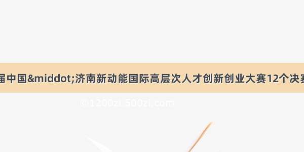 硕果累累！第三届中国·济南新动能国际高层次人才创新创业大赛12个决赛项目落地槐荫区