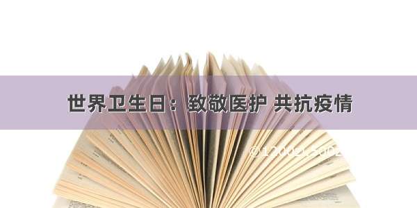 世界卫生日：致敬医护 共抗疫情