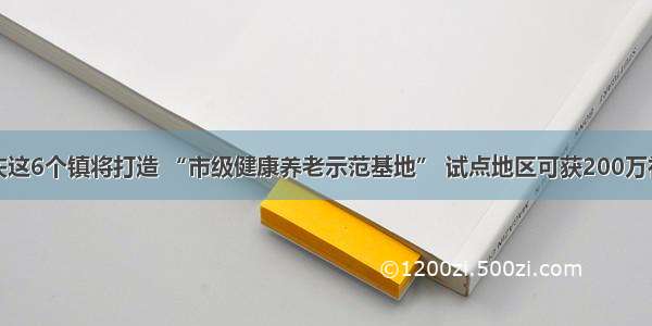 重庆这6个镇将打造 “市级健康养老示范基地” 试点地区可获200万补助