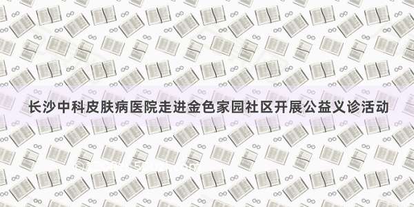 长沙中科皮肤病医院走进金色家园社区开展公益义诊活动