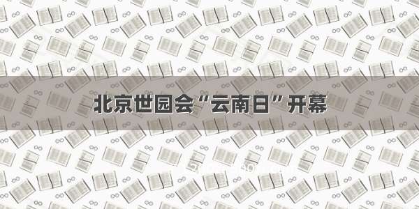 北京世园会“云南日”开幕