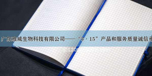 【广东省】广东雅威生物科技有限公司——“3·15”产品和服务质量诚信承诺企业展示