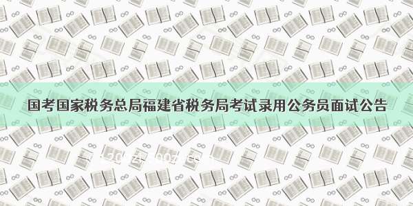 国考国家税务总局福建省税务局考试录用公务员面试公告