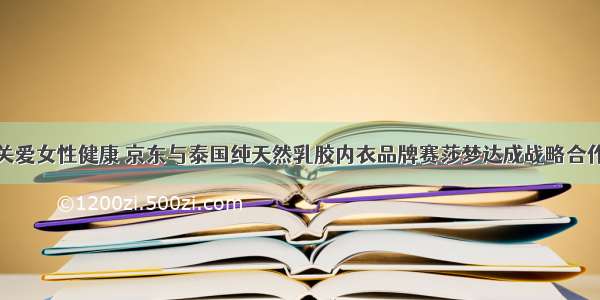 关爱女性健康 京东与泰国纯天然乳胶内衣品牌赛莎梦达成战略合作