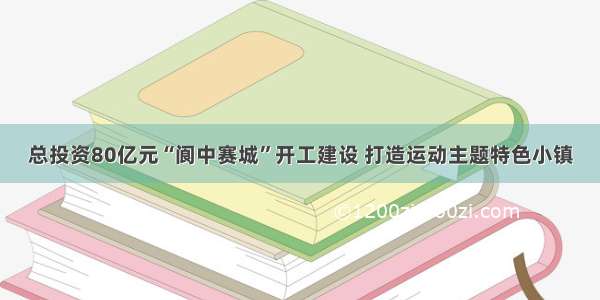 总投资80亿元“阆中赛城”开工建设 打造运动主题特色小镇