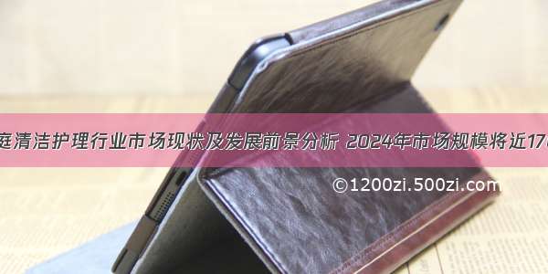 中国家庭清洁护理行业市场现状及发展前景分析 2024年市场规模将近1700亿元