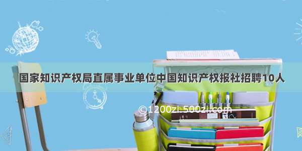 国家知识产权局直属事业单位中国知识产权报社招聘10人