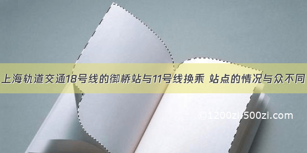 上海轨道交通18号线的御桥站与11号线换乘 站点的情况与众不同