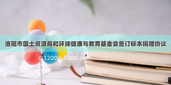 洛阳市国土资源局和环球健康与教育基金会签订标本捐赠协议