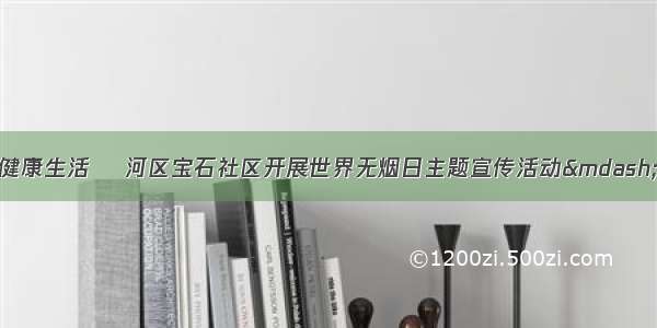 共创无烟环境 共享健康生活 浉河区宝石社区开展世界无烟日主题宣传活动&mdash;社区&mdash;信阳