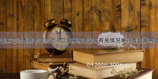 国家卫计委就中国流动人口发展报告()等有关情况举行专题发布会