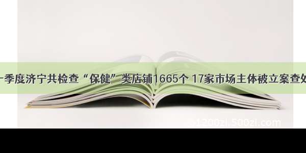 一季度济宁共检查“保健”类店铺1665个 17家市场主体被立案查处