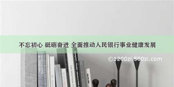 不忘初心 砥砺奋进 全面推动人民银行事业健康发展