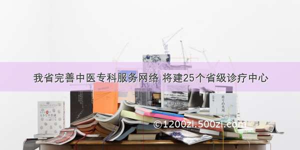 我省完善中医专科服务网络 将建25个省级诊疗中心