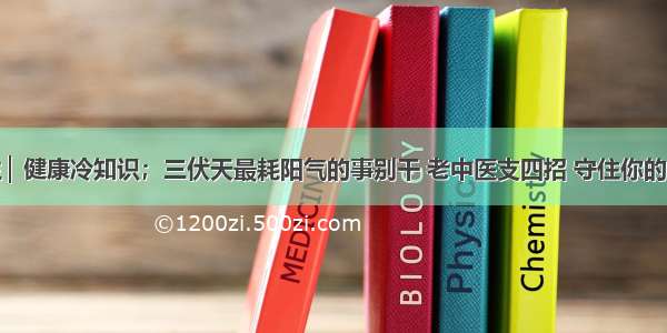 科学养生 ▏健康冷知识；三伏天最耗阳气的事别干 老中医支四招 守住你的身体根基