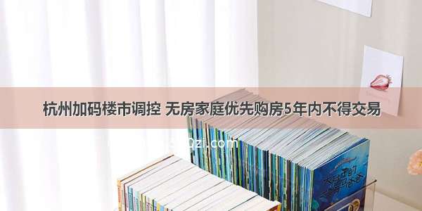 杭州加码楼市调控 无房家庭优先购房5年内不得交易