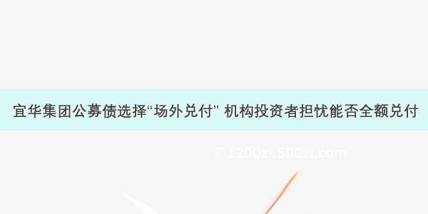 宜华集团公募债选择“场外兑付” 机构投资者担忧能否全额兑付